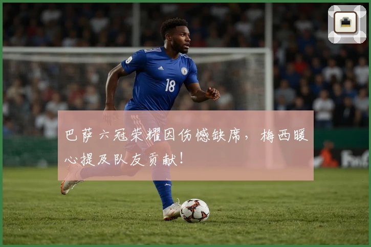 巴萨六冠荣耀因伤憾缺席，梅西暖心提及队友贡献！