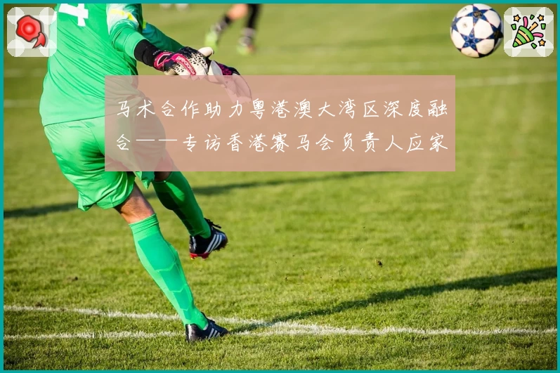 马术合作助力粤港澳大湾区深度融合——专访香港赛马会负责人应家柏