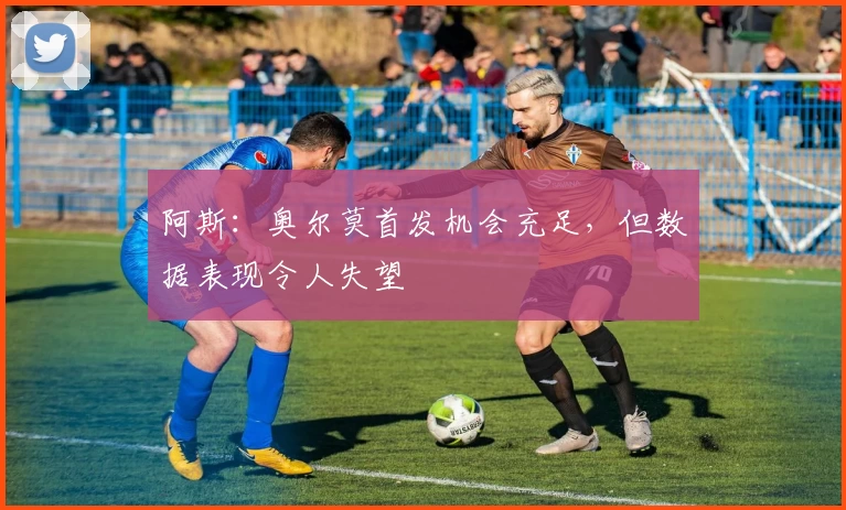 阿斯：奥尔莫首发机会充足，但数据表现令人失望