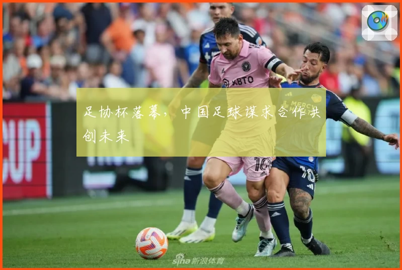 足协杯落幕，中国足球谋求合作共创未来
