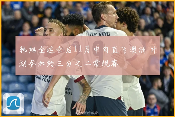 韩旭全运会后11月中旬直飞澳洲 计划参加约三分之二常规赛