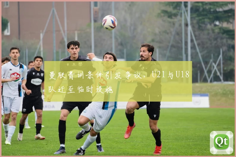 曼联青训条件引发争议,U21与U18队迁至临时设施
