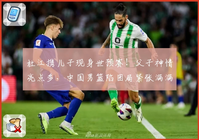 杜江携儿子现身世预赛！父子神情亮点多，中国男篮陷困局紧张满满