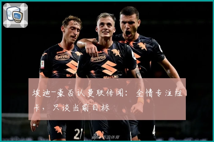 埃迪-豪否认曼联传闻：全情专注纽卡，只谈当前目标