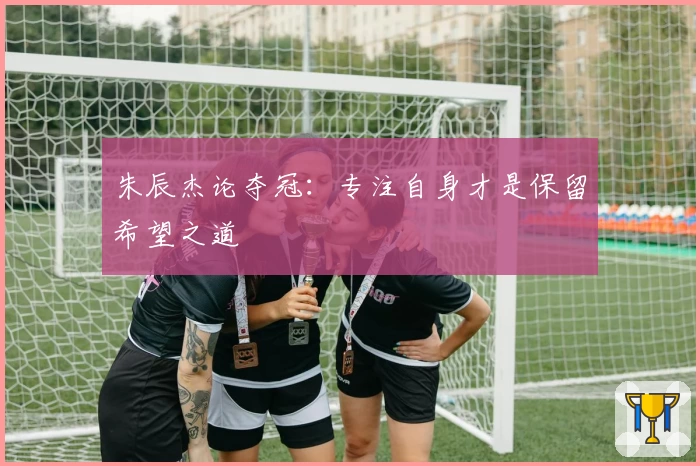 朱辰杰论夺冠：专注自身才是保留希望之道