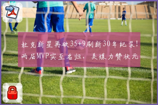 杜克新星再砍35+9刷新30年纪录!两届MVP实至名归,美媒力赞状元