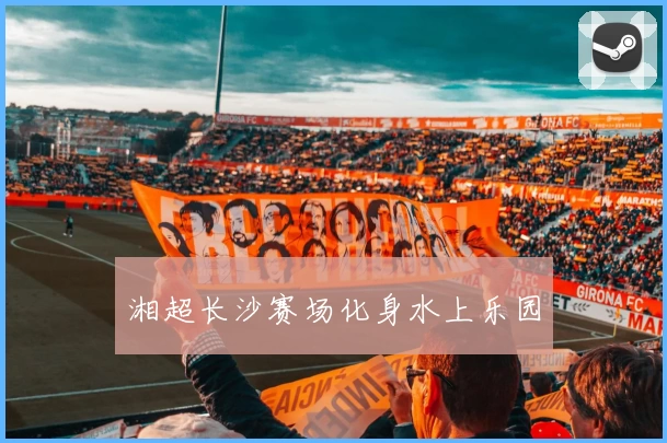 湘超长沙赛场化身水上乐园