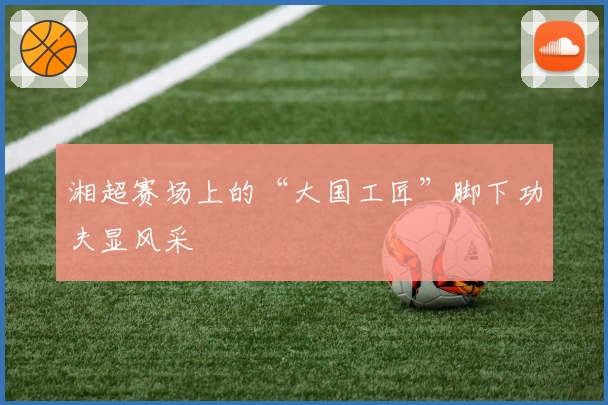 湘超赛场上的“大国工匠”脚下功夫显风采