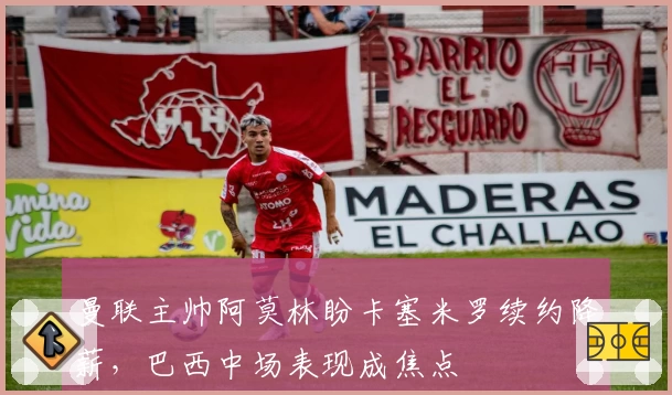 曼联主帅阿莫林盼卡塞米罗续约降薪，巴西中场表现成焦点