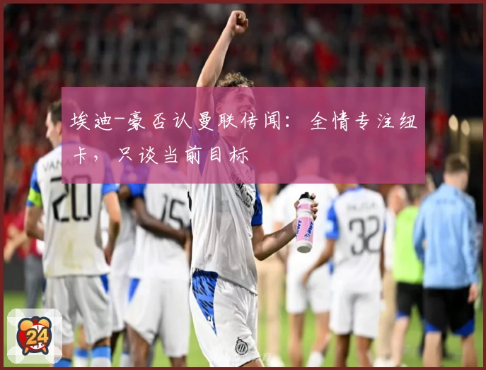 埃迪-豪否认曼联传闻：全情专注纽卡，只谈当前目标