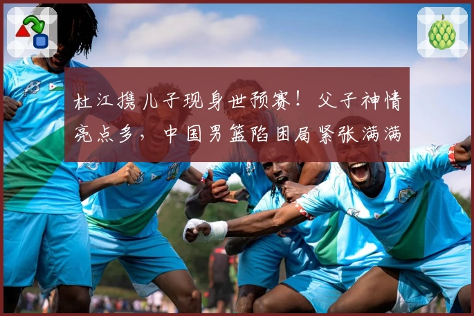 杜江携儿子现身世预赛！父子神情亮点多，中国男篮陷困局紧张满满
