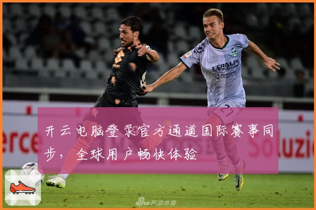 开云电脑登录官方通道国际赛事同步，全球用户畅快体验